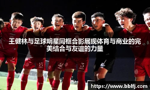 王健林与足球明星同框合影展现体育与商业的完美结合与友谊的力量
